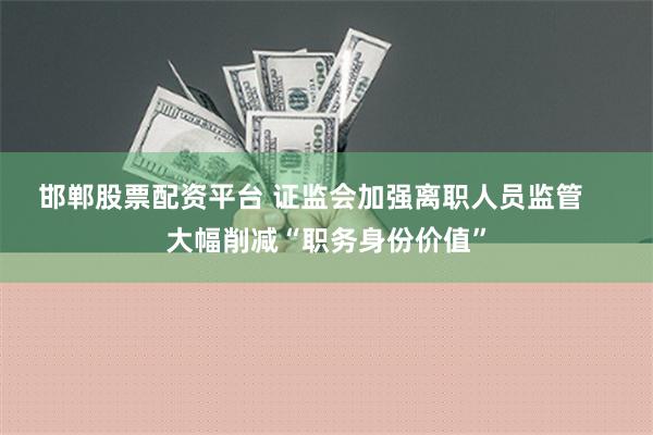 邯郸股票配资平台 证监会加强离职人员监管    大幅削减“职务身份价值”