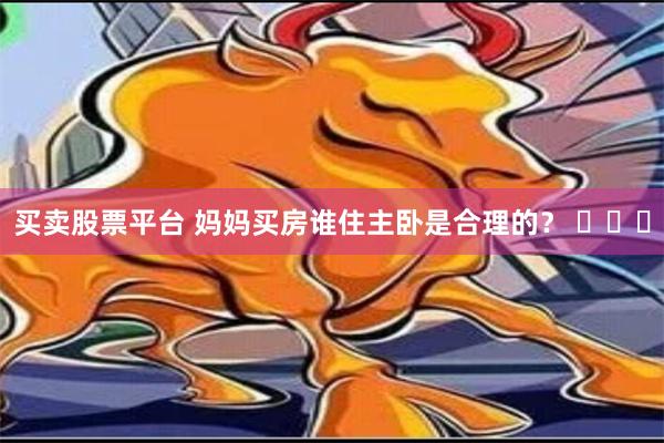 买卖股票平台 妈妈买房谁住主卧是合理的？ ​​​