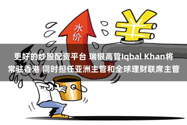 更好的炒股配资平台 瑞银高管Iqbal Khan将常驻香港 同时担任亚洲主管和全球理财联席主管