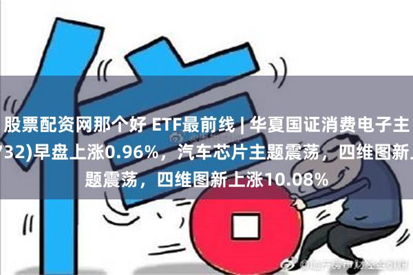 股票配资网那个好 ETF最前线 | 华夏国证消费电子主题ETF(159732)早盘上涨0.96%，汽车芯片主题震荡，四维图新上涨10.08%