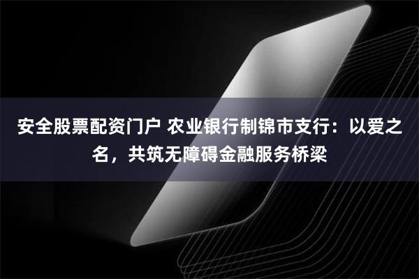 安全股票配资门户 农业银行制锦市支行：以爱之名，共筑无障碍金融服务桥梁