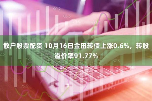 散户股票配资 10月16日金田转债上涨0.6%，转股溢价率91.77%