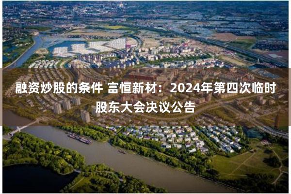 融资炒股的条件 富恒新材：2024年第四次临时股东大会决议公告