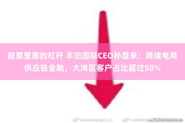 股票里面的杠杆 丰泊国际CEO孙慧来：跨境电商供应链金融，大湾区客户占比超过50%