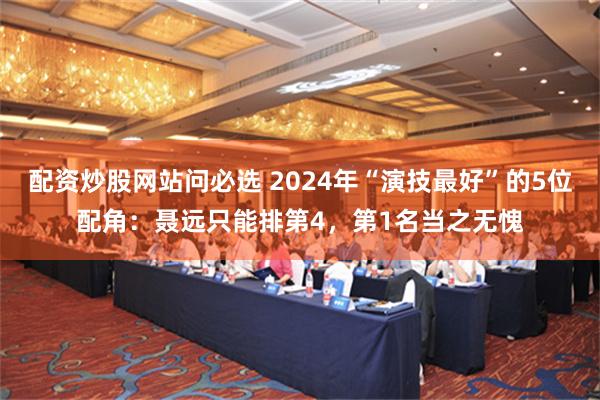 配资炒股网站问必选 2024年“演技最好”的5位配角：聂远只能排第4，第1名当之无愧