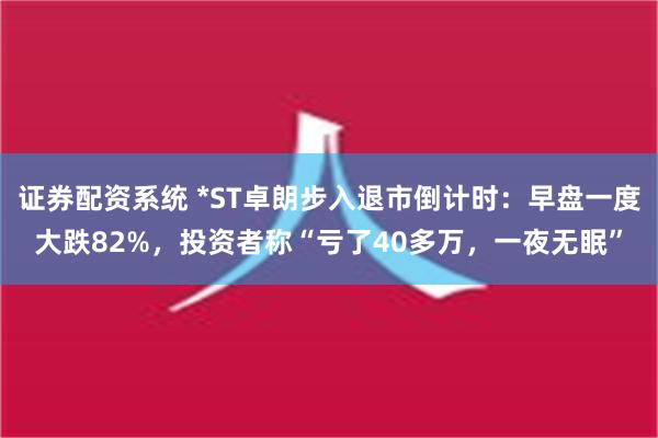 证券配资系统 *ST卓朗步入退市倒计时：早盘一度大跌82%，投资者称“亏了40多万，一夜无眠”