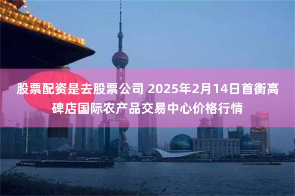 股票配资是去股票公司 2025年2月14日首衡高碑店国际农产品交易中心价格行情