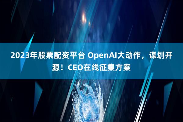 2023年股票配资平台 OpenAI大动作，谋划开源！CEO在线征集方案