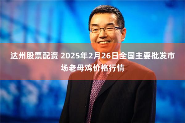 达州股票配资 2025年2月26日全国主要批发市场老母鸡价格行情