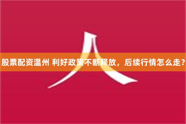 股票配资温州 利好政策不断释放，后续行情怎么走？